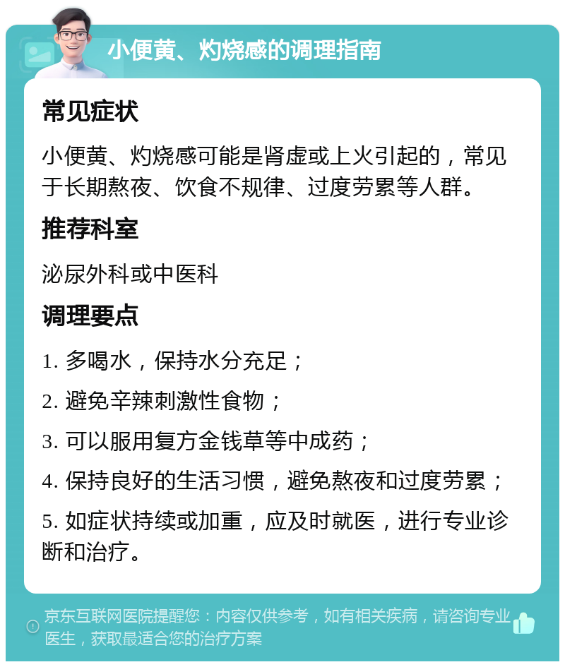 小便黄、灼烧感的调理指南 常见症状 小便黄、灼烧感可能是肾虚或上火引起的，常见于长期熬夜、饮食不规律、过度劳累等人群。 推荐科室 泌尿外科或中医科 调理要点 1. 多喝水，保持水分充足； 2. 避免辛辣刺激性食物； 3. 可以服用复方金钱草等中成药； 4. 保持良好的生活习惯，避免熬夜和过度劳累； 5. 如症状持续或加重，应及时就医，进行专业诊断和治疗。