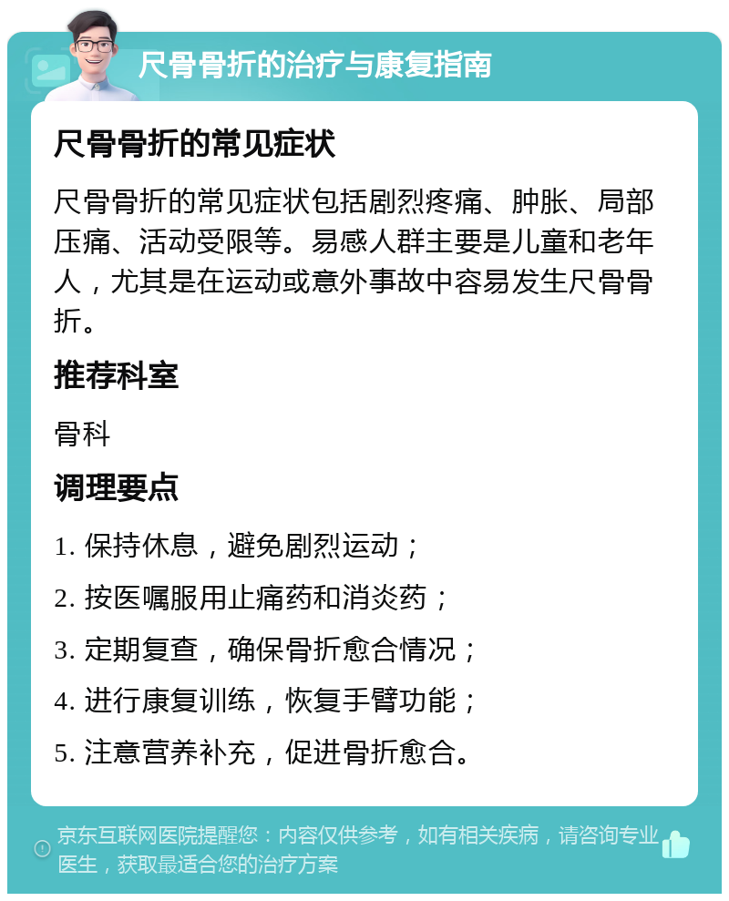 尺骨骨折的治疗与康复指南 尺骨骨折的常见症状 尺骨骨折的常见症状包括剧烈疼痛、肿胀、局部压痛、活动受限等。易感人群主要是儿童和老年人，尤其是在运动或意外事故中容易发生尺骨骨折。 推荐科室 骨科 调理要点 1. 保持休息，避免剧烈运动； 2. 按医嘱服用止痛药和消炎药； 3. 定期复查，确保骨折愈合情况； 4. 进行康复训练，恢复手臂功能； 5. 注意营养补充，促进骨折愈合。