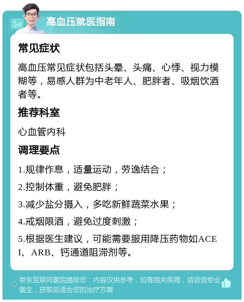 高血压就医指南 常见症状 高血压常见症状包括头晕、头痛、心悸、视力模糊等，易感人群为中老年人、肥胖者、吸烟饮酒者等。 推荐科室 心血管内科 调理要点 1.规律作息，适量运动，劳逸结合； 2.控制体重，避免肥胖； 3.减少盐分摄入，多吃新鲜蔬菜水果； 4.戒烟限酒，避免过度刺激； 5.根据医生建议，可能需要服用降压药物如ACEI、ARB、钙通道阻滞剂等。