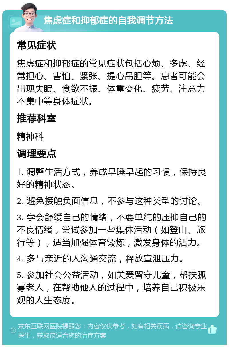 焦虑症和抑郁症的自我调节方法 常见症状 焦虑症和抑郁症的常见症状包括心烦、多虑、经常担心、害怕、紧张、提心吊胆等。患者可能会出现失眠、食欲不振、体重变化、疲劳、注意力不集中等身体症状。 推荐科室 精神科 调理要点 1. 调整生活方式，养成早睡早起的习惯，保持良好的精神状态。 2. 避免接触负面信息，不参与这种类型的讨论。 3. 学会舒缓自己的情绪，不要单纯的压抑自己的不良情绪，尝试参加一些集体活动（如登山、旅行等），适当加强体育锻炼，激发身体的活力。 4. 多与亲近的人沟通交流，释放宣泄压力。 5. 参加社会公益活动，如关爱留守儿童，帮扶孤寡老人，在帮助他人的过程中，培养自己积极乐观的人生态度。