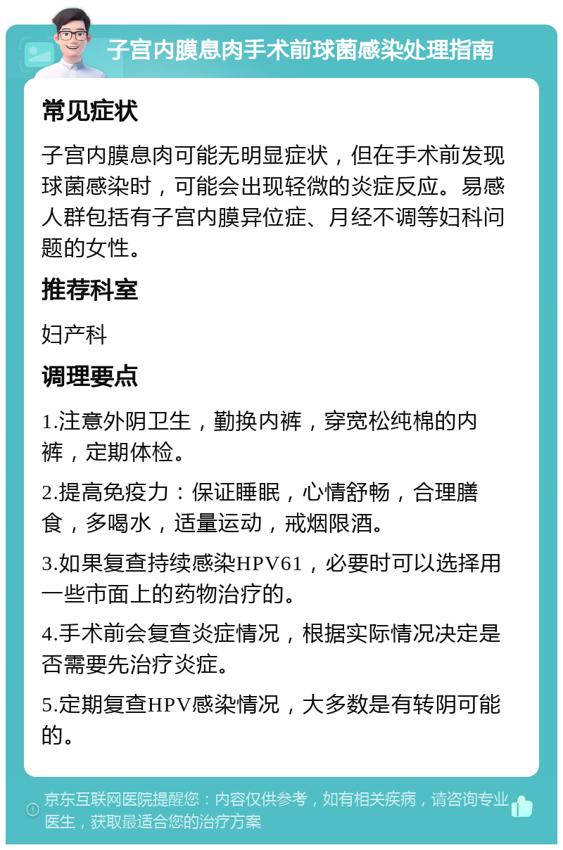 子宫内膜息肉手术前球菌感染处理指南 常见症状 子宫内膜息肉可能无明显症状，但在手术前发现球菌感染时，可能会出现轻微的炎症反应。易感人群包括有子宫内膜异位症、月经不调等妇科问题的女性。 推荐科室 妇产科 调理要点 1.注意外阴卫生，勤换内裤，穿宽松纯棉的内裤，定期体检。 2.提高免疫力：保证睡眠，心情舒畅，合理膳食，多喝水，适量运动，戒烟限酒。 3.如果复查持续感染HPV61，必要时可以选择用一些市面上的药物治疗的。 4.手术前会复查炎症情况，根据实际情况决定是否需要先治疗炎症。 5.定期复查HPV感染情况，大多数是有转阴可能的。