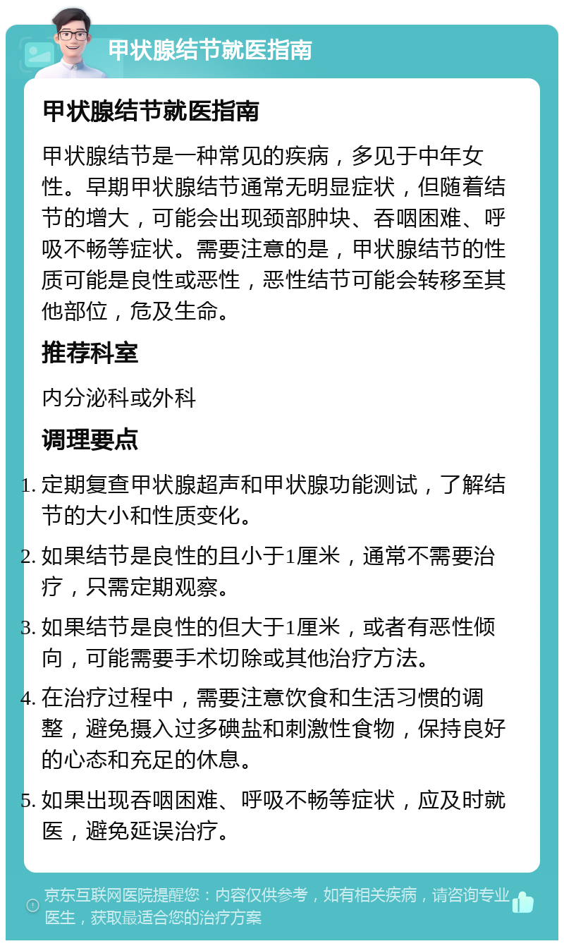 甲状腺结节就医指南 甲状腺结节就医指南 甲状腺结节是一种常见的疾病，多见于中年女性。早期甲状腺结节通常无明显症状，但随着结节的增大，可能会出现颈部肿块、吞咽困难、呼吸不畅等症状。需要注意的是，甲状腺结节的性质可能是良性或恶性，恶性结节可能会转移至其他部位，危及生命。 推荐科室 内分泌科或外科 调理要点 定期复查甲状腺超声和甲状腺功能测试，了解结节的大小和性质变化。 如果结节是良性的且小于1厘米，通常不需要治疗，只需定期观察。 如果结节是良性的但大于1厘米，或者有恶性倾向，可能需要手术切除或其他治疗方法。 在治疗过程中，需要注意饮食和生活习惯的调整，避免摄入过多碘盐和刺激性食物，保持良好的心态和充足的休息。 如果出现吞咽困难、呼吸不畅等症状，应及时就医，避免延误治疗。