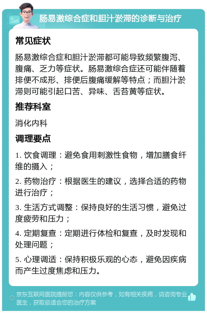 肠易激综合症和胆汁淤滞的诊断与治疗 常见症状 肠易激综合症和胆汁淤滞都可能导致频繁腹泻、腹痛、乏力等症状。肠易激综合症还可能伴随着排便不成形、排便后腹痛缓解等特点；而胆汁淤滞则可能引起口苦、异味、舌苔黄等症状。 推荐科室 消化内科 调理要点 1. 饮食调理：避免食用刺激性食物，增加膳食纤维的摄入； 2. 药物治疗：根据医生的建议，选择合适的药物进行治疗； 3. 生活方式调整：保持良好的生活习惯，避免过度疲劳和压力； 4. 定期复查：定期进行体检和复查，及时发现和处理问题； 5. 心理调适：保持积极乐观的心态，避免因疾病而产生过度焦虑和压力。