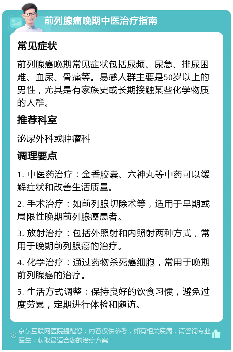 前列腺癌晚期中医治疗指南 常见症状 前列腺癌晚期常见症状包括尿频、尿急、排尿困难、血尿、骨痛等。易感人群主要是50岁以上的男性，尤其是有家族史或长期接触某些化学物质的人群。 推荐科室 泌尿外科或肿瘤科 调理要点 1. 中医药治疗：金香胶囊、六神丸等中药可以缓解症状和改善生活质量。 2. 手术治疗：如前列腺切除术等，适用于早期或局限性晚期前列腺癌患者。 3. 放射治疗：包括外照射和内照射两种方式，常用于晚期前列腺癌的治疗。 4. 化学治疗：通过药物杀死癌细胞，常用于晚期前列腺癌的治疗。 5. 生活方式调整：保持良好的饮食习惯，避免过度劳累，定期进行体检和随访。