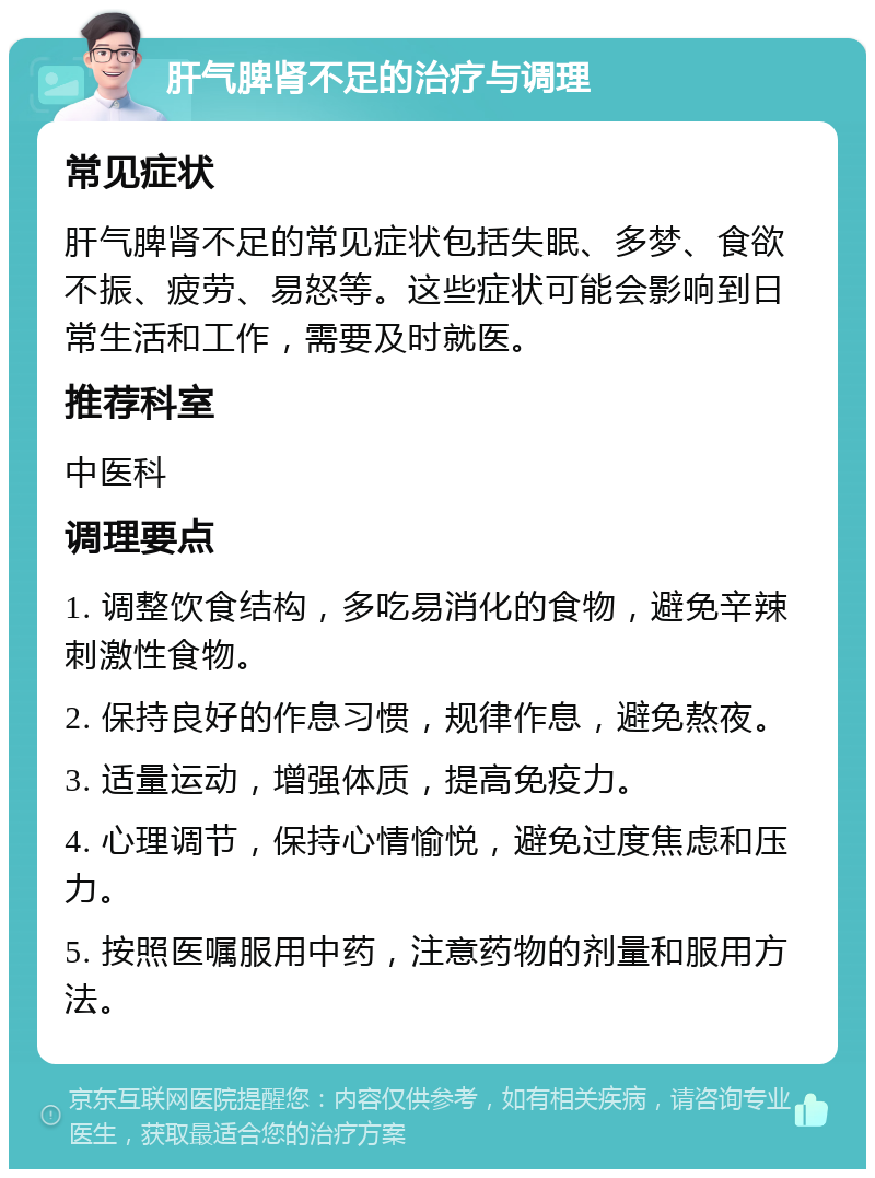 肝气脾肾不足的治疗与调理 常见症状 肝气脾肾不足的常见症状包括失眠、多梦、食欲不振、疲劳、易怒等。这些症状可能会影响到日常生活和工作，需要及时就医。 推荐科室 中医科 调理要点 1. 调整饮食结构，多吃易消化的食物，避免辛辣刺激性食物。 2. 保持良好的作息习惯，规律作息，避免熬夜。 3. 适量运动，增强体质，提高免疫力。 4. 心理调节，保持心情愉悦，避免过度焦虑和压力。 5. 按照医嘱服用中药，注意药物的剂量和服用方法。