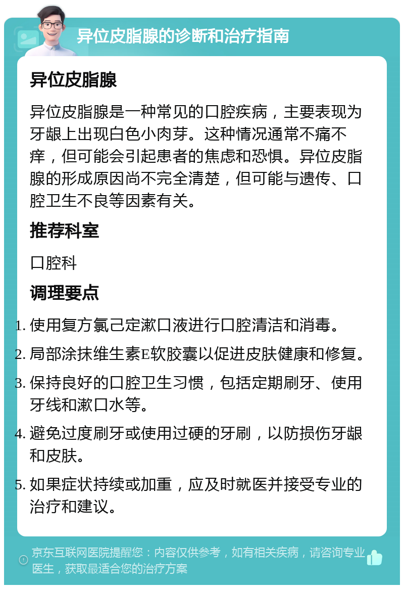 异位皮脂腺的诊断和治疗指南 异位皮脂腺 异位皮脂腺是一种常见的口腔疾病，主要表现为牙龈上出现白色小肉芽。这种情况通常不痛不痒，但可能会引起患者的焦虑和恐惧。异位皮脂腺的形成原因尚不完全清楚，但可能与遗传、口腔卫生不良等因素有关。 推荐科室 口腔科 调理要点 使用复方氯己定漱口液进行口腔清洁和消毒。 局部涂抹维生素E软胶囊以促进皮肤健康和修复。 保持良好的口腔卫生习惯，包括定期刷牙、使用牙线和漱口水等。 避免过度刷牙或使用过硬的牙刷，以防损伤牙龈和皮肤。 如果症状持续或加重，应及时就医并接受专业的治疗和建议。