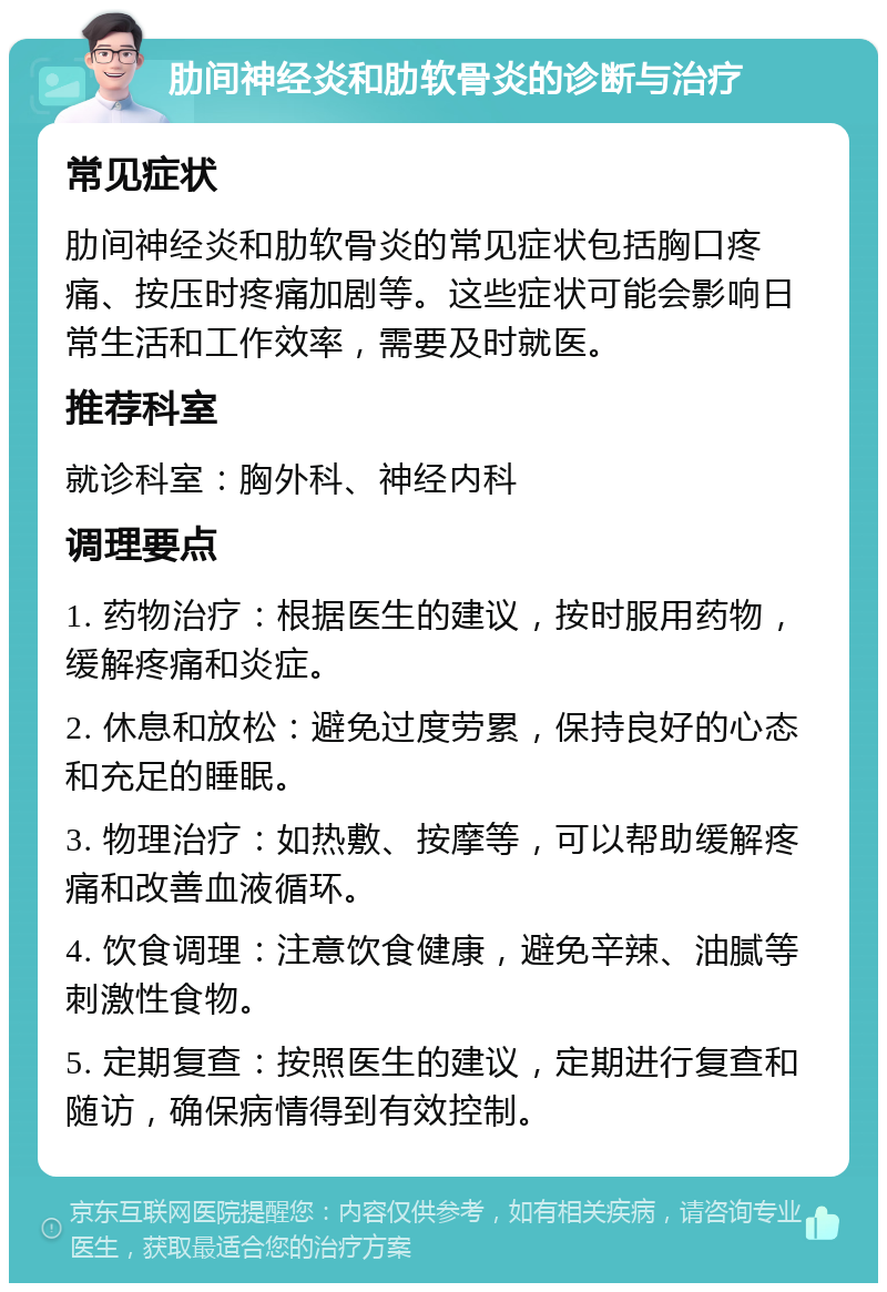 肋间神经炎和肋软骨炎的诊断与治疗 常见症状 肋间神经炎和肋软骨炎的常见症状包括胸口疼痛、按压时疼痛加剧等。这些症状可能会影响日常生活和工作效率，需要及时就医。 推荐科室 就诊科室：胸外科、神经内科 调理要点 1. 药物治疗：根据医生的建议，按时服用药物，缓解疼痛和炎症。 2. 休息和放松：避免过度劳累，保持良好的心态和充足的睡眠。 3. 物理治疗：如热敷、按摩等，可以帮助缓解疼痛和改善血液循环。 4. 饮食调理：注意饮食健康，避免辛辣、油腻等刺激性食物。 5. 定期复查：按照医生的建议，定期进行复查和随访，确保病情得到有效控制。