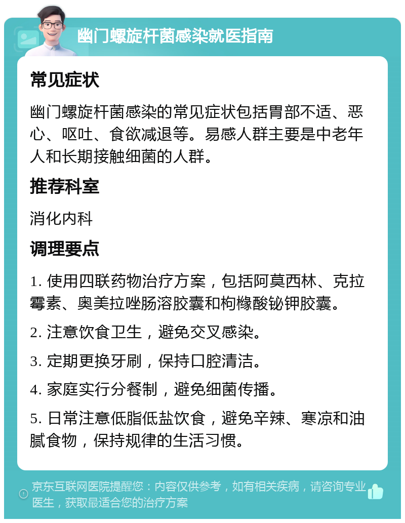 幽门螺旋杆菌感染就医指南 常见症状 幽门螺旋杆菌感染的常见症状包括胃部不适、恶心、呕吐、食欲减退等。易感人群主要是中老年人和长期接触细菌的人群。 推荐科室 消化内科 调理要点 1. 使用四联药物治疗方案，包括阿莫西林、克拉霉素、奥美拉唑肠溶胶囊和枸橼酸铋钾胶囊。 2. 注意饮食卫生，避免交叉感染。 3. 定期更换牙刷，保持口腔清洁。 4. 家庭实行分餐制，避免细菌传播。 5. 日常注意低脂低盐饮食，避免辛辣、寒凉和油腻食物，保持规律的生活习惯。