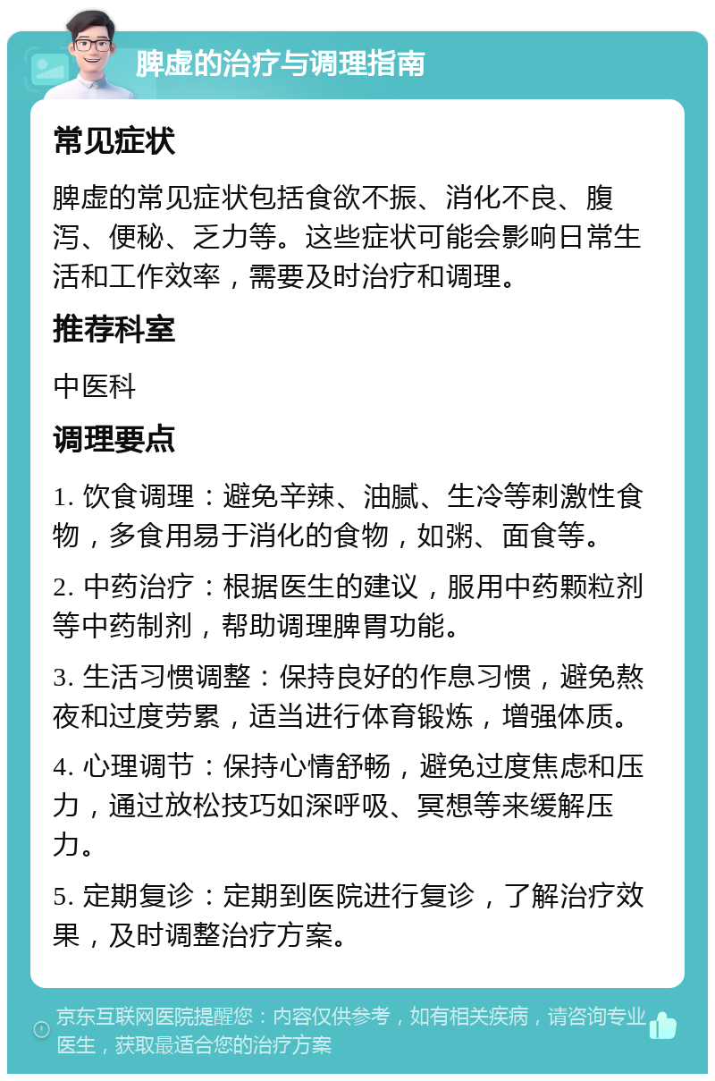 脾虚的治疗与调理指南 常见症状 脾虚的常见症状包括食欲不振、消化不良、腹泻、便秘、乏力等。这些症状可能会影响日常生活和工作效率，需要及时治疗和调理。 推荐科室 中医科 调理要点 1. 饮食调理：避免辛辣、油腻、生冷等刺激性食物，多食用易于消化的食物，如粥、面食等。 2. 中药治疗：根据医生的建议，服用中药颗粒剂等中药制剂，帮助调理脾胃功能。 3. 生活习惯调整：保持良好的作息习惯，避免熬夜和过度劳累，适当进行体育锻炼，增强体质。 4. 心理调节：保持心情舒畅，避免过度焦虑和压力，通过放松技巧如深呼吸、冥想等来缓解压力。 5. 定期复诊：定期到医院进行复诊，了解治疗效果，及时调整治疗方案。