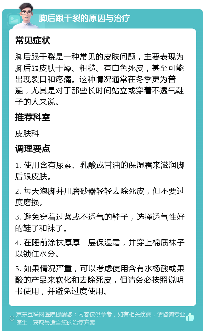 脚后跟干裂的原因与治疗 常见症状 脚后跟干裂是一种常见的皮肤问题，主要表现为脚后跟皮肤干燥、粗糙、有白色死皮，甚至可能出现裂口和疼痛。这种情况通常在冬季更为普遍，尤其是对于那些长时间站立或穿着不透气鞋子的人来说。 推荐科室 皮肤科 调理要点 1. 使用含有尿素、乳酸或甘油的保湿霜来滋润脚后跟皮肤。 2. 每天泡脚并用磨砂器轻轻去除死皮，但不要过度磨损。 3. 避免穿着过紧或不透气的鞋子，选择透气性好的鞋子和袜子。 4. 在睡前涂抹厚厚一层保湿霜，并穿上棉质袜子以锁住水分。 5. 如果情况严重，可以考虑使用含有水杨酸或果酸的产品来软化和去除死皮，但请务必按照说明书使用，并避免过度使用。