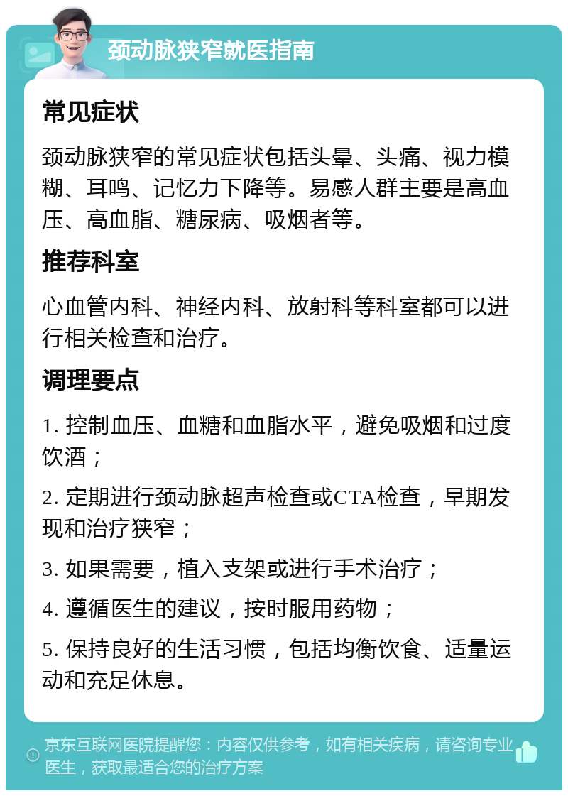 颈动脉狭窄就医指南 常见症状 颈动脉狭窄的常见症状包括头晕、头痛、视力模糊、耳鸣、记忆力下降等。易感人群主要是高血压、高血脂、糖尿病、吸烟者等。 推荐科室 心血管内科、神经内科、放射科等科室都可以进行相关检查和治疗。 调理要点 1. 控制血压、血糖和血脂水平，避免吸烟和过度饮酒； 2. 定期进行颈动脉超声检查或CTA检查，早期发现和治疗狭窄； 3. 如果需要，植入支架或进行手术治疗； 4. 遵循医生的建议，按时服用药物； 5. 保持良好的生活习惯，包括均衡饮食、适量运动和充足休息。