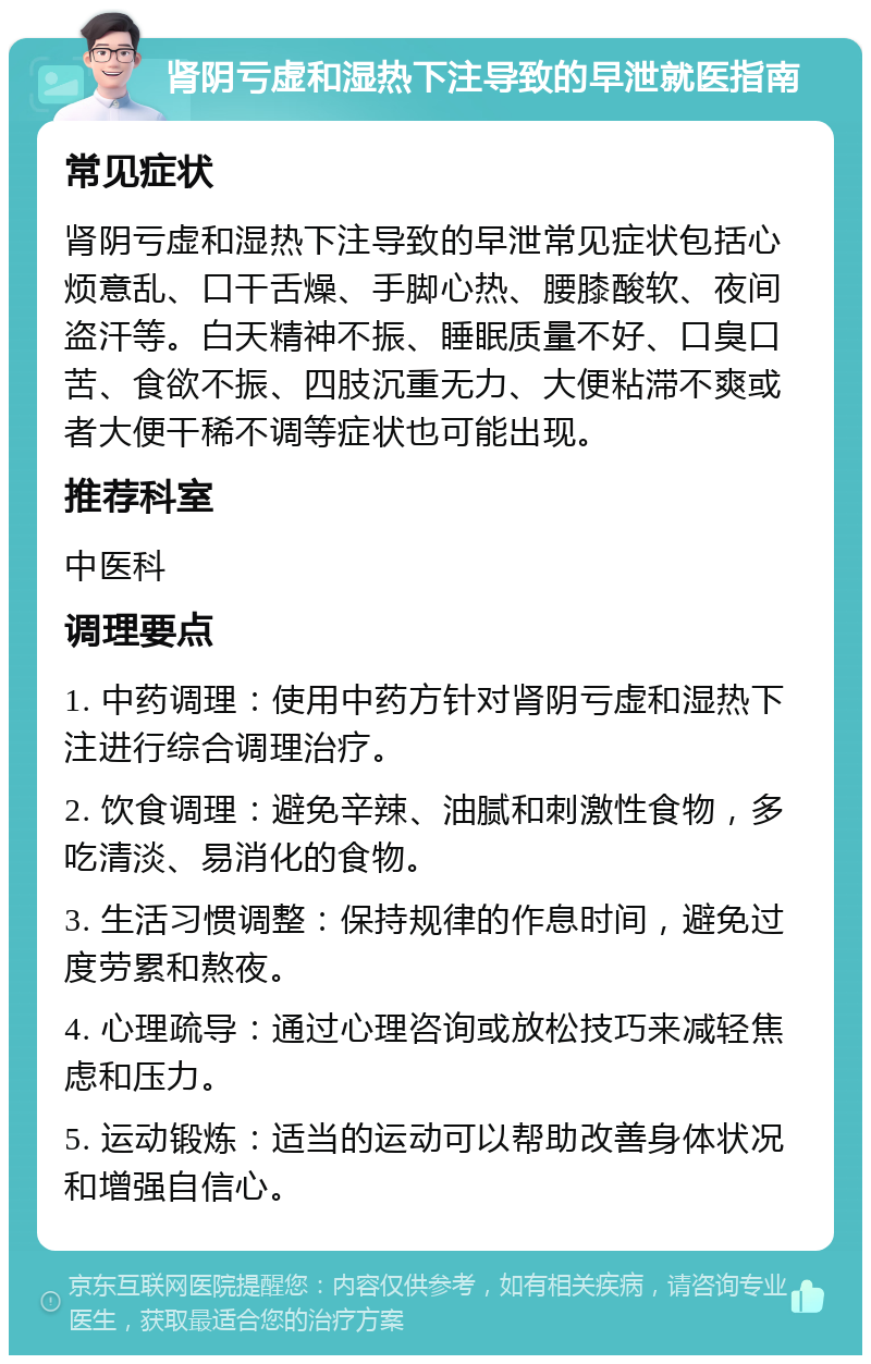 肾阴亏虚和湿热下注导致的早泄就医指南 常见症状 肾阴亏虚和湿热下注导致的早泄常见症状包括心烦意乱、口干舌燥、手脚心热、腰膝酸软、夜间盗汗等。白天精神不振、睡眠质量不好、口臭口苦、食欲不振、四肢沉重无力、大便粘滞不爽或者大便干稀不调等症状也可能出现。 推荐科室 中医科 调理要点 1. 中药调理：使用中药方针对肾阴亏虚和湿热下注进行综合调理治疗。 2. 饮食调理：避免辛辣、油腻和刺激性食物，多吃清淡、易消化的食物。 3. 生活习惯调整：保持规律的作息时间，避免过度劳累和熬夜。 4. 心理疏导：通过心理咨询或放松技巧来减轻焦虑和压力。 5. 运动锻炼：适当的运动可以帮助改善身体状况和增强自信心。