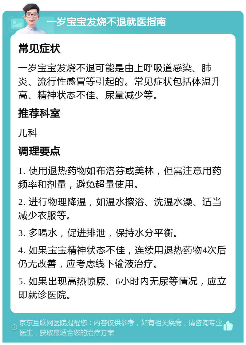 一岁宝宝发烧不退就医指南 常见症状 一岁宝宝发烧不退可能是由上呼吸道感染、肺炎、流行性感冒等引起的。常见症状包括体温升高、精神状态不佳、尿量减少等。 推荐科室 儿科 调理要点 1. 使用退热药物如布洛芬或美林，但需注意用药频率和剂量，避免超量使用。 2. 进行物理降温，如温水擦浴、洗温水澡、适当减少衣服等。 3. 多喝水，促进排泄，保持水分平衡。 4. 如果宝宝精神状态不佳，连续用退热药物4次后仍无改善，应考虑线下输液治疗。 5. 如果出现高热惊厥、6小时内无尿等情况，应立即就诊医院。