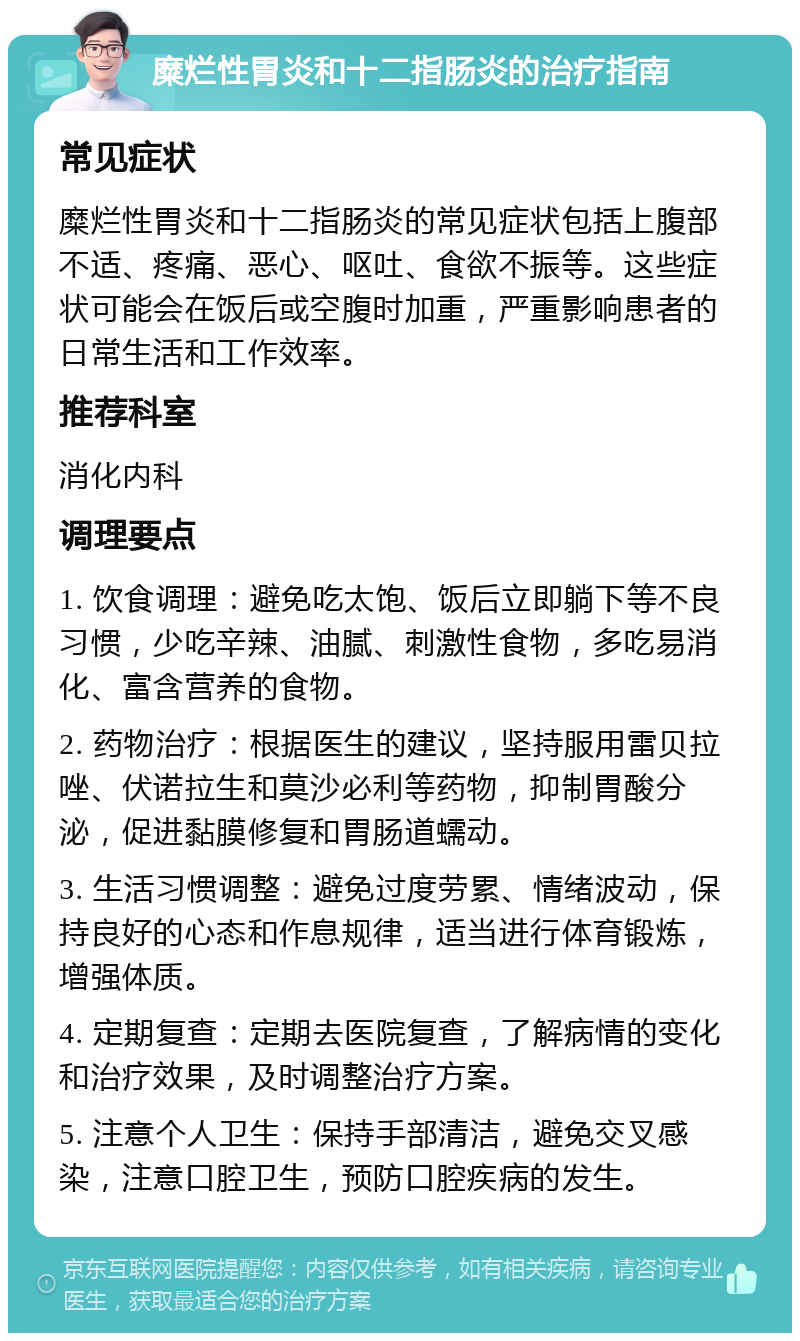 糜烂性胃炎和十二指肠炎的治疗指南 常见症状 糜烂性胃炎和十二指肠炎的常见症状包括上腹部不适、疼痛、恶心、呕吐、食欲不振等。这些症状可能会在饭后或空腹时加重，严重影响患者的日常生活和工作效率。 推荐科室 消化内科 调理要点 1. 饮食调理：避免吃太饱、饭后立即躺下等不良习惯，少吃辛辣、油腻、刺激性食物，多吃易消化、富含营养的食物。 2. 药物治疗：根据医生的建议，坚持服用雷贝拉唑、伏诺拉生和莫沙必利等药物，抑制胃酸分泌，促进黏膜修复和胃肠道蠕动。 3. 生活习惯调整：避免过度劳累、情绪波动，保持良好的心态和作息规律，适当进行体育锻炼，增强体质。 4. 定期复查：定期去医院复查，了解病情的变化和治疗效果，及时调整治疗方案。 5. 注意个人卫生：保持手部清洁，避免交叉感染，注意口腔卫生，预防口腔疾病的发生。