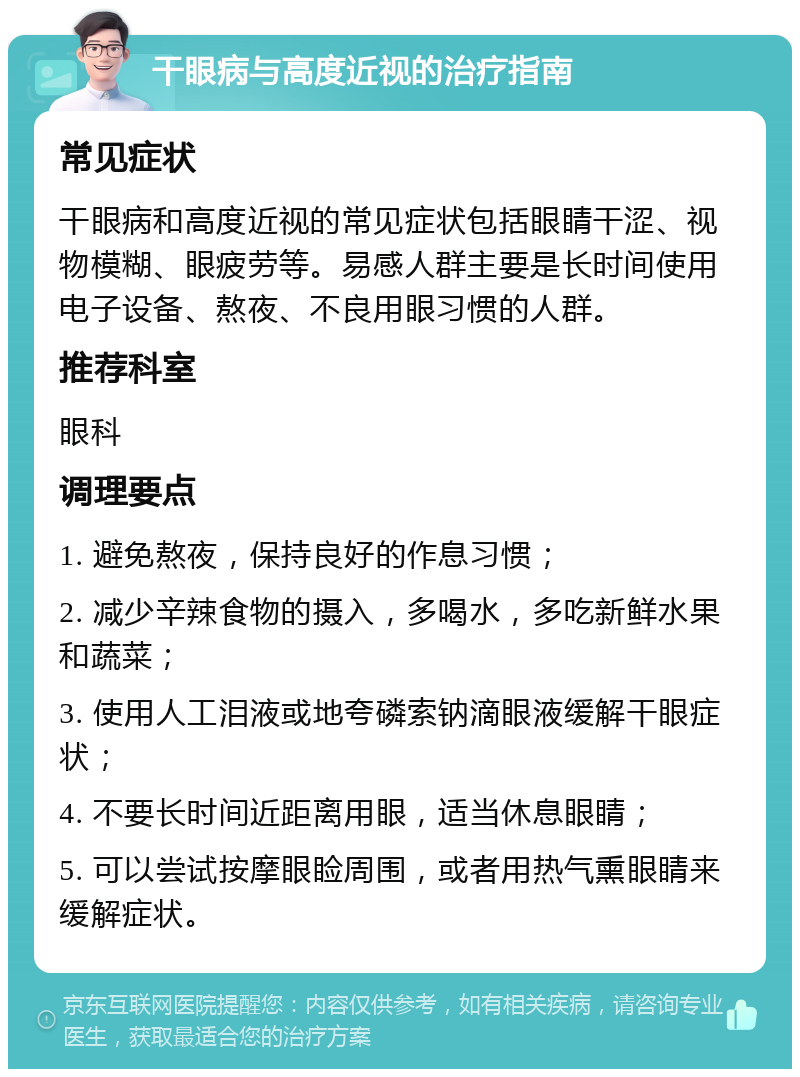 干眼病与高度近视的治疗指南 常见症状 干眼病和高度近视的常见症状包括眼睛干涩、视物模糊、眼疲劳等。易感人群主要是长时间使用电子设备、熬夜、不良用眼习惯的人群。 推荐科室 眼科 调理要点 1. 避免熬夜，保持良好的作息习惯； 2. 减少辛辣食物的摄入，多喝水，多吃新鲜水果和蔬菜； 3. 使用人工泪液或地夸磷索钠滴眼液缓解干眼症状； 4. 不要长时间近距离用眼，适当休息眼睛； 5. 可以尝试按摩眼睑周围，或者用热气熏眼睛来缓解症状。