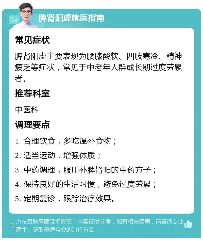 脾肾阳虚就医指南 常见症状 脾肾阳虚主要表现为腰膝酸软、四肢寒冷、精神疲乏等症状，常见于中老年人群或长期过度劳累者。 推荐科室 中医科 调理要点 1. 合理饮食，多吃温补食物； 2. 适当运动，增强体质； 3. 中药调理，服用补脾肾阳的中药方子； 4. 保持良好的生活习惯，避免过度劳累； 5. 定期复诊，跟踪治疗效果。