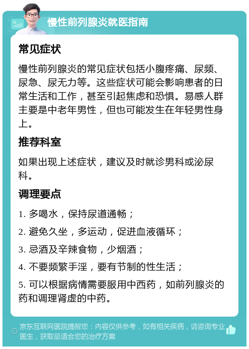 慢性前列腺炎就医指南 常见症状 慢性前列腺炎的常见症状包括小腹疼痛、尿频、尿急、尿无力等。这些症状可能会影响患者的日常生活和工作，甚至引起焦虑和恐惧。易感人群主要是中老年男性，但也可能发生在年轻男性身上。 推荐科室 如果出现上述症状，建议及时就诊男科或泌尿科。 调理要点 1. 多喝水，保持尿道通畅； 2. 避免久坐，多运动，促进血液循环； 3. 忌酒及辛辣食物，少烟酒； 4. 不要频繁手淫，要有节制的性生活； 5. 可以根据病情需要服用中西药，如前列腺炎的药和调理肾虚的中药。