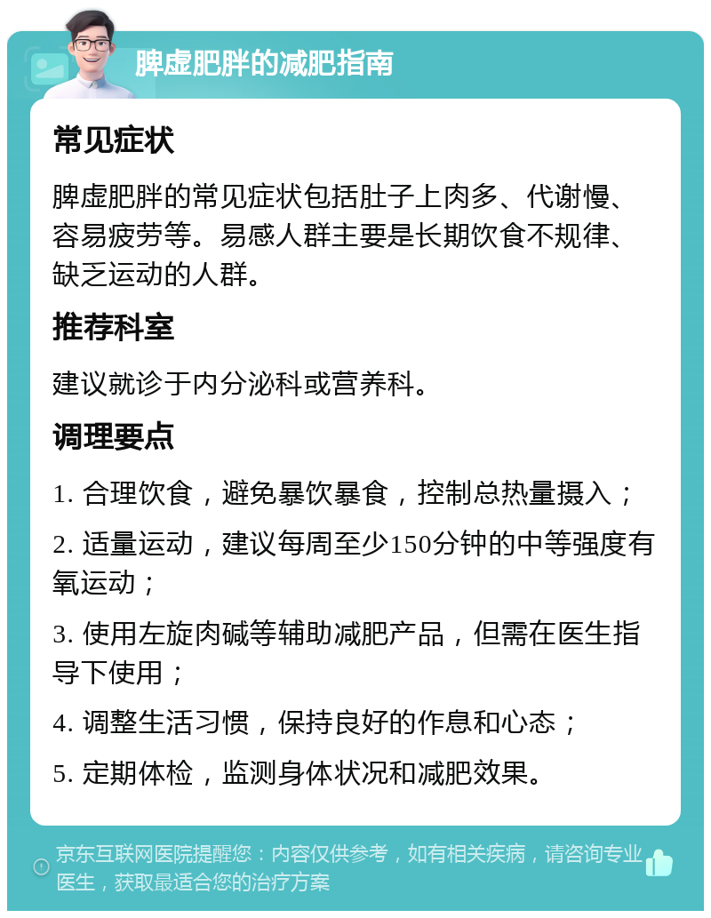 脾虚肥胖的减肥指南 常见症状 脾虚肥胖的常见症状包括肚子上肉多、代谢慢、容易疲劳等。易感人群主要是长期饮食不规律、缺乏运动的人群。 推荐科室 建议就诊于内分泌科或营养科。 调理要点 1. 合理饮食，避免暴饮暴食，控制总热量摄入； 2. 适量运动，建议每周至少150分钟的中等强度有氧运动； 3. 使用左旋肉碱等辅助减肥产品，但需在医生指导下使用； 4. 调整生活习惯，保持良好的作息和心态； 5. 定期体检，监测身体状况和减肥效果。