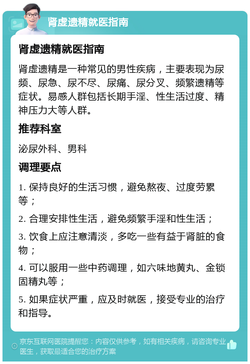 肾虚遗精就医指南 肾虚遗精就医指南 肾虚遗精是一种常见的男性疾病，主要表现为尿频、尿急、尿不尽、尿痛、尿分叉、频繁遗精等症状。易感人群包括长期手淫、性生活过度、精神压力大等人群。 推荐科室 泌尿外科、男科 调理要点 1. 保持良好的生活习惯，避免熬夜、过度劳累等； 2. 合理安排性生活，避免频繁手淫和性生活； 3. 饮食上应注意清淡，多吃一些有益于肾脏的食物； 4. 可以服用一些中药调理，如六味地黄丸、金锁固精丸等； 5. 如果症状严重，应及时就医，接受专业的治疗和指导。