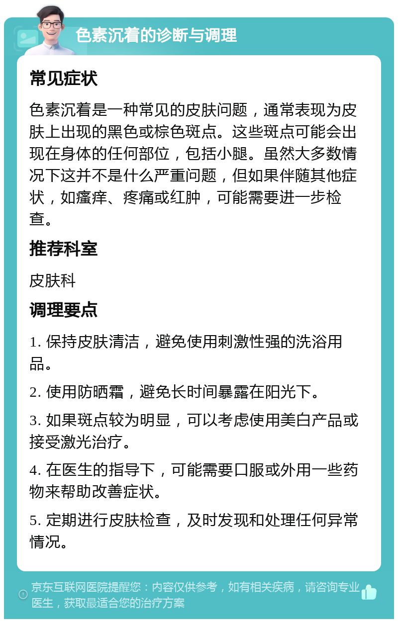 色素沉着的诊断与调理 常见症状 色素沉着是一种常见的皮肤问题，通常表现为皮肤上出现的黑色或棕色斑点。这些斑点可能会出现在身体的任何部位，包括小腿。虽然大多数情况下这并不是什么严重问题，但如果伴随其他症状，如瘙痒、疼痛或红肿，可能需要进一步检查。 推荐科室 皮肤科 调理要点 1. 保持皮肤清洁，避免使用刺激性强的洗浴用品。 2. 使用防晒霜，避免长时间暴露在阳光下。 3. 如果斑点较为明显，可以考虑使用美白产品或接受激光治疗。 4. 在医生的指导下，可能需要口服或外用一些药物来帮助改善症状。 5. 定期进行皮肤检查，及时发现和处理任何异常情况。