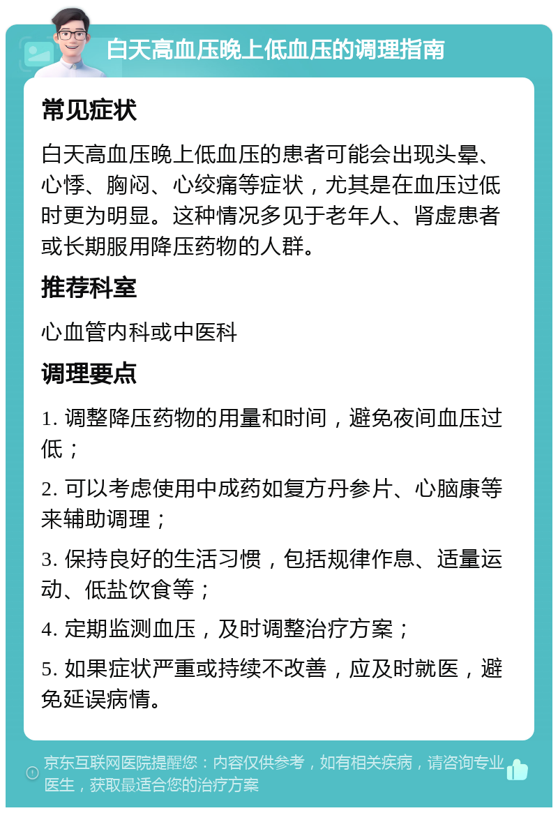 白天高血压晚上低血压的调理指南 常见症状 白天高血压晚上低血压的患者可能会出现头晕、心悸、胸闷、心绞痛等症状，尤其是在血压过低时更为明显。这种情况多见于老年人、肾虚患者或长期服用降压药物的人群。 推荐科室 心血管内科或中医科 调理要点 1. 调整降压药物的用量和时间，避免夜间血压过低； 2. 可以考虑使用中成药如复方丹参片、心脑康等来辅助调理； 3. 保持良好的生活习惯，包括规律作息、适量运动、低盐饮食等； 4. 定期监测血压，及时调整治疗方案； 5. 如果症状严重或持续不改善，应及时就医，避免延误病情。