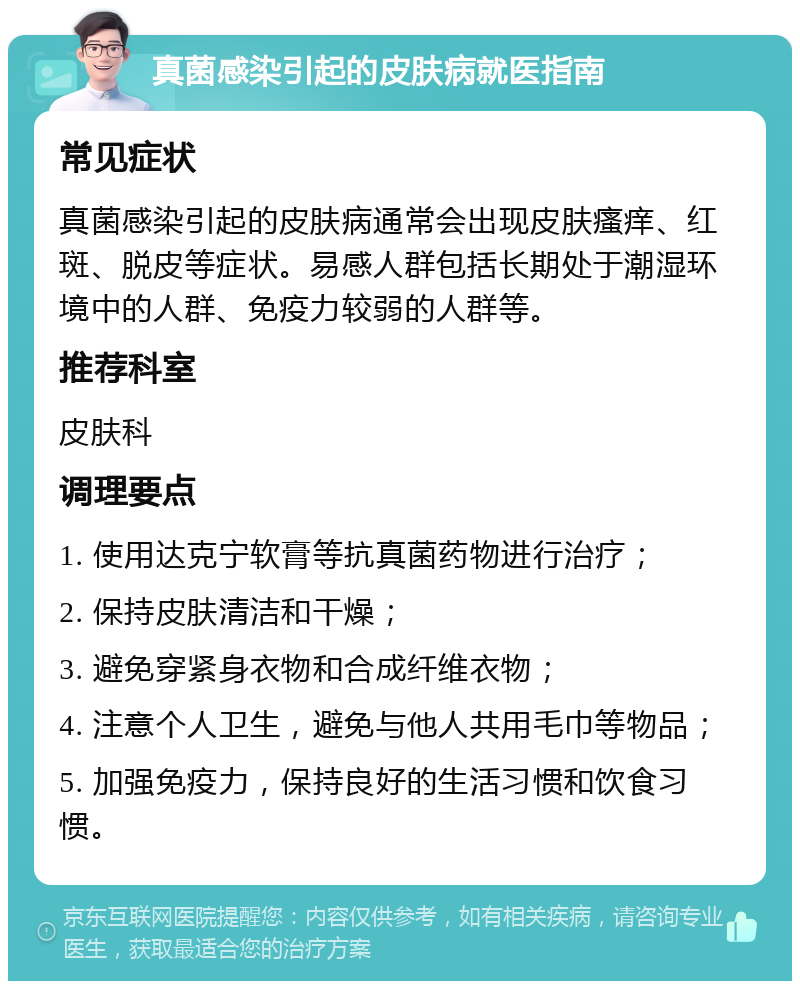 真菌感染引起的皮肤病就医指南 常见症状 真菌感染引起的皮肤病通常会出现皮肤瘙痒、红斑、脱皮等症状。易感人群包括长期处于潮湿环境中的人群、免疫力较弱的人群等。 推荐科室 皮肤科 调理要点 1. 使用达克宁软膏等抗真菌药物进行治疗； 2. 保持皮肤清洁和干燥； 3. 避免穿紧身衣物和合成纤维衣物； 4. 注意个人卫生，避免与他人共用毛巾等物品； 5. 加强免疫力，保持良好的生活习惯和饮食习惯。