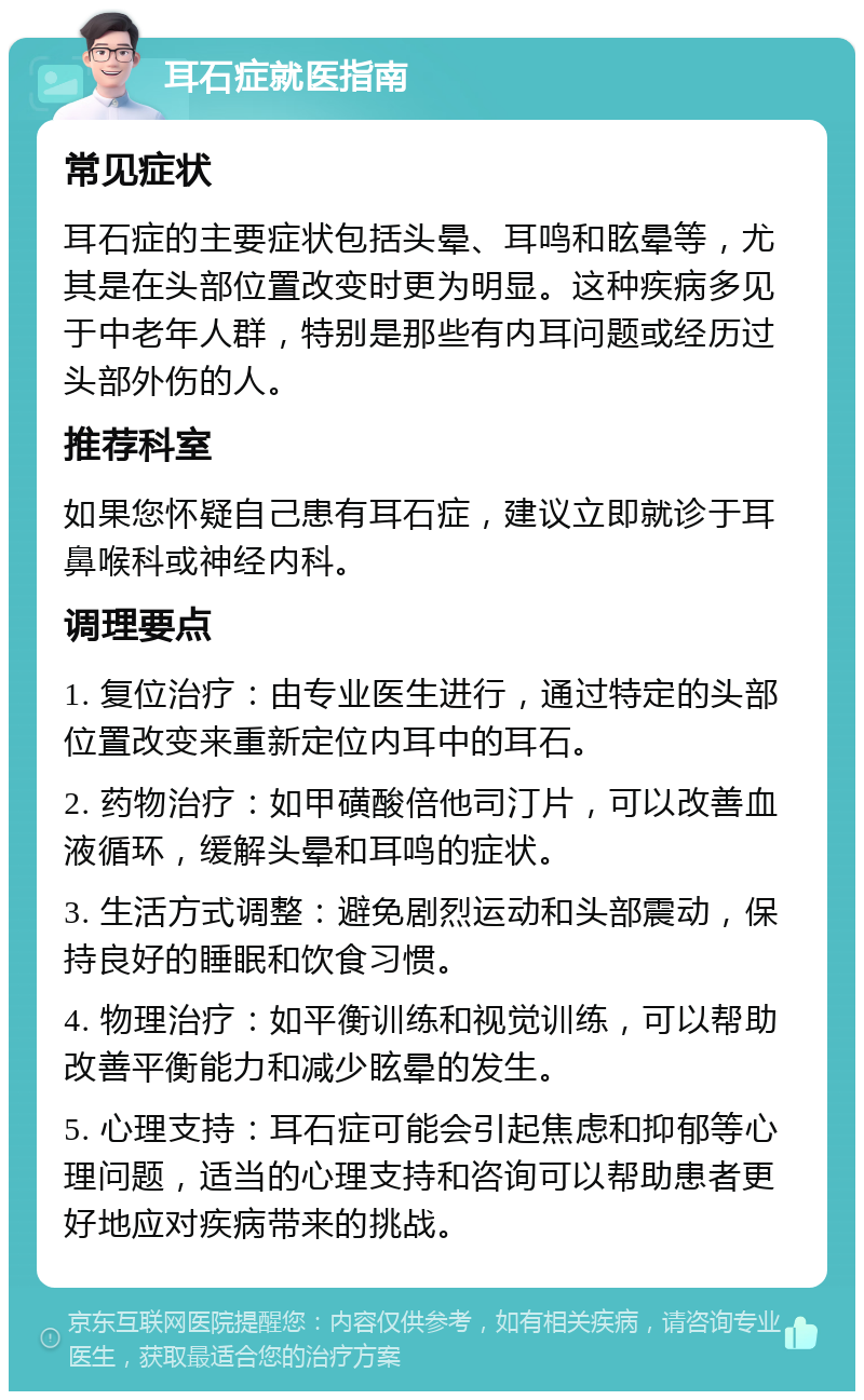 耳石症就医指南 常见症状 耳石症的主要症状包括头晕、耳鸣和眩晕等，尤其是在头部位置改变时更为明显。这种疾病多见于中老年人群，特别是那些有内耳问题或经历过头部外伤的人。 推荐科室 如果您怀疑自己患有耳石症，建议立即就诊于耳鼻喉科或神经内科。 调理要点 1. 复位治疗：由专业医生进行，通过特定的头部位置改变来重新定位内耳中的耳石。 2. 药物治疗：如甲磺酸倍他司汀片，可以改善血液循环，缓解头晕和耳鸣的症状。 3. 生活方式调整：避免剧烈运动和头部震动，保持良好的睡眠和饮食习惯。 4. 物理治疗：如平衡训练和视觉训练，可以帮助改善平衡能力和减少眩晕的发生。 5. 心理支持：耳石症可能会引起焦虑和抑郁等心理问题，适当的心理支持和咨询可以帮助患者更好地应对疾病带来的挑战。