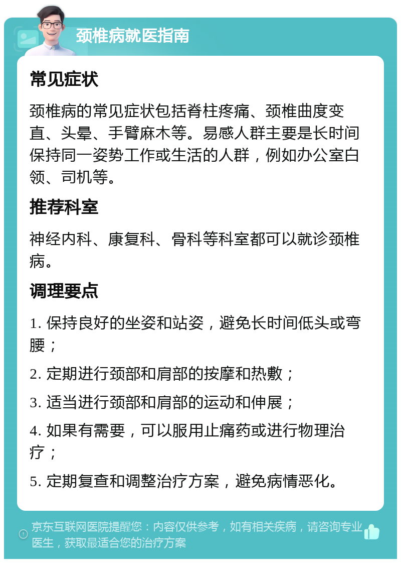 颈椎病就医指南 常见症状 颈椎病的常见症状包括脊柱疼痛、颈椎曲度变直、头晕、手臂麻木等。易感人群主要是长时间保持同一姿势工作或生活的人群，例如办公室白领、司机等。 推荐科室 神经内科、康复科、骨科等科室都可以就诊颈椎病。 调理要点 1. 保持良好的坐姿和站姿，避免长时间低头或弯腰； 2. 定期进行颈部和肩部的按摩和热敷； 3. 适当进行颈部和肩部的运动和伸展； 4. 如果有需要，可以服用止痛药或进行物理治疗； 5. 定期复查和调整治疗方案，避免病情恶化。