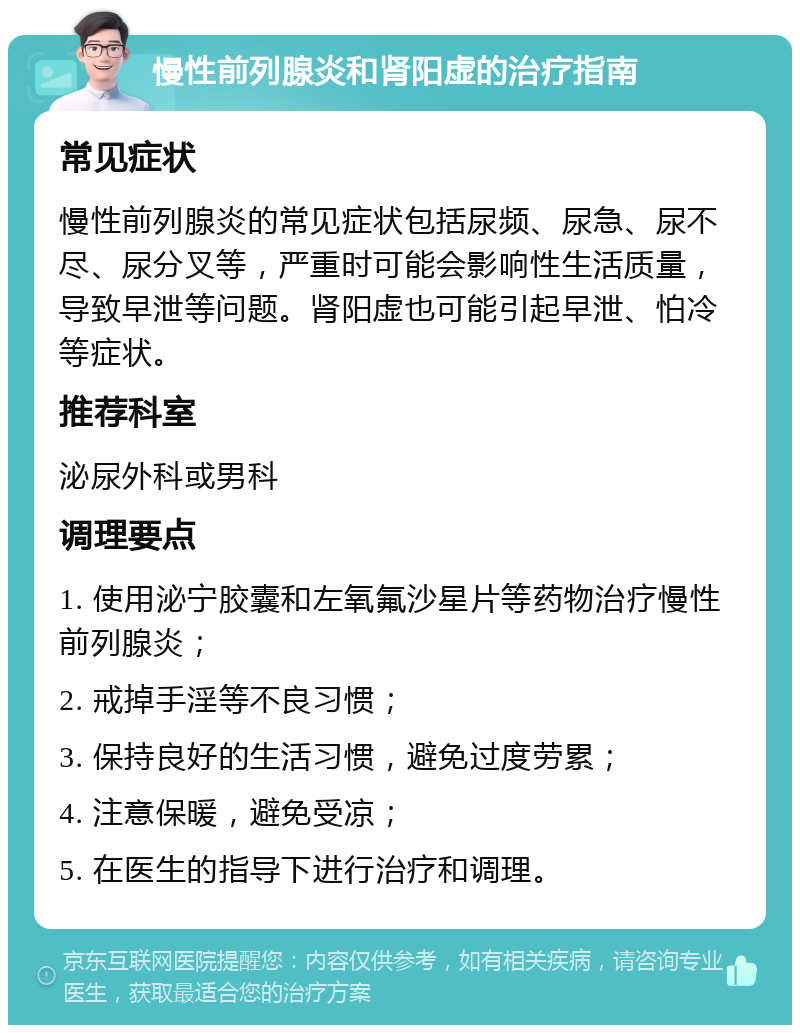 慢性前列腺炎和肾阳虚的治疗指南 常见症状 慢性前列腺炎的常见症状包括尿频、尿急、尿不尽、尿分叉等，严重时可能会影响性生活质量，导致早泄等问题。肾阳虚也可能引起早泄、怕冷等症状。 推荐科室 泌尿外科或男科 调理要点 1. 使用泌宁胶囊和左氧氟沙星片等药物治疗慢性前列腺炎； 2. 戒掉手淫等不良习惯； 3. 保持良好的生活习惯，避免过度劳累； 4. 注意保暖，避免受凉； 5. 在医生的指导下进行治疗和调理。