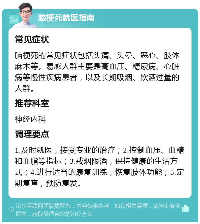 脑梗死就医指南 常见症状 脑梗死的常见症状包括头痛、头晕、恶心、肢体麻木等。易感人群主要是高血压、糖尿病、心脏病等慢性疾病患者，以及长期吸烟、饮酒过量的人群。 推荐科室 神经内科 调理要点 1.及时就医，接受专业的治疗；2.控制血压、血糖和血脂等指标；3.戒烟限酒，保持健康的生活方式；4.进行适当的康复训练，恢复肢体功能；5.定期复查，预防复发。