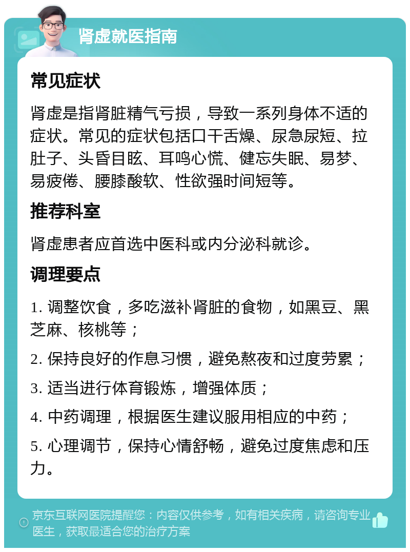 肾虚就医指南 常见症状 肾虚是指肾脏精气亏损，导致一系列身体不适的症状。常见的症状包括口干舌燥、尿急尿短、拉肚子、头昏目眩、耳鸣心慌、健忘失眠、易梦、易疲倦、腰膝酸软、性欲强时间短等。 推荐科室 肾虚患者应首选中医科或内分泌科就诊。 调理要点 1. 调整饮食，多吃滋补肾脏的食物，如黑豆、黑芝麻、核桃等； 2. 保持良好的作息习惯，避免熬夜和过度劳累； 3. 适当进行体育锻炼，增强体质； 4. 中药调理，根据医生建议服用相应的中药； 5. 心理调节，保持心情舒畅，避免过度焦虑和压力。