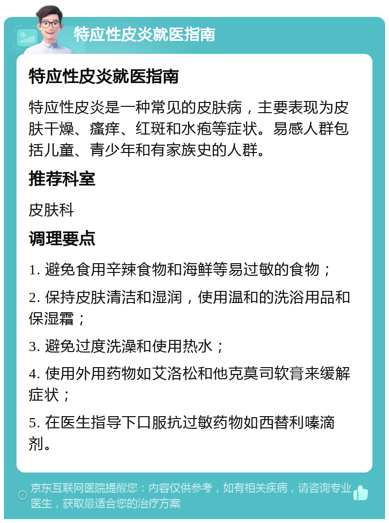 特应性皮炎就医指南 特应性皮炎就医指南 特应性皮炎是一种常见的皮肤病，主要表现为皮肤干燥、瘙痒、红斑和水疱等症状。易感人群包括儿童、青少年和有家族史的人群。 推荐科室 皮肤科 调理要点 1. 避免食用辛辣食物和海鲜等易过敏的食物； 2. 保持皮肤清洁和湿润，使用温和的洗浴用品和保湿霜； 3. 避免过度洗澡和使用热水； 4. 使用外用药物如艾洛松和他克莫司软膏来缓解症状； 5. 在医生指导下口服抗过敏药物如西替利嗪滴剂。