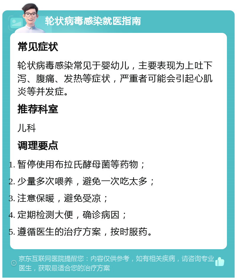 轮状病毒感染就医指南 常见症状 轮状病毒感染常见于婴幼儿，主要表现为上吐下泻、腹痛、发热等症状，严重者可能会引起心肌炎等并发症。 推荐科室 儿科 调理要点 暂停使用布拉氏酵母菌等药物； 少量多次喂养，避免一次吃太多； 注意保暖，避免受凉； 定期检测大便，确诊病因； 遵循医生的治疗方案，按时服药。