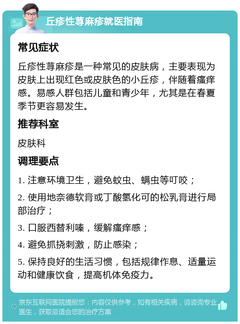 丘疹性荨麻疹就医指南 常见症状 丘疹性荨麻疹是一种常见的皮肤病，主要表现为皮肤上出现红色或皮肤色的小丘疹，伴随着瘙痒感。易感人群包括儿童和青少年，尤其是在春夏季节更容易发生。 推荐科室 皮肤科 调理要点 1. 注意环境卫生，避免蚊虫、螨虫等叮咬； 2. 使用地奈德软膏或丁酸氢化可的松乳膏进行局部治疗； 3. 口服西替利嗪，缓解瘙痒感； 4. 避免抓挠刺激，防止感染； 5. 保持良好的生活习惯，包括规律作息、适量运动和健康饮食，提高机体免疫力。