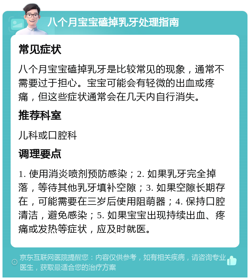 八个月宝宝磕掉乳牙处理指南 常见症状 八个月宝宝磕掉乳牙是比较常见的现象，通常不需要过于担心。宝宝可能会有轻微的出血或疼痛，但这些症状通常会在几天内自行消失。 推荐科室 儿科或口腔科 调理要点 1. 使用消炎喷剂预防感染；2. 如果乳牙完全掉落，等待其他乳牙填补空隙；3. 如果空隙长期存在，可能需要在三岁后使用阻萌器；4. 保持口腔清洁，避免感染；5. 如果宝宝出现持续出血、疼痛或发热等症状，应及时就医。