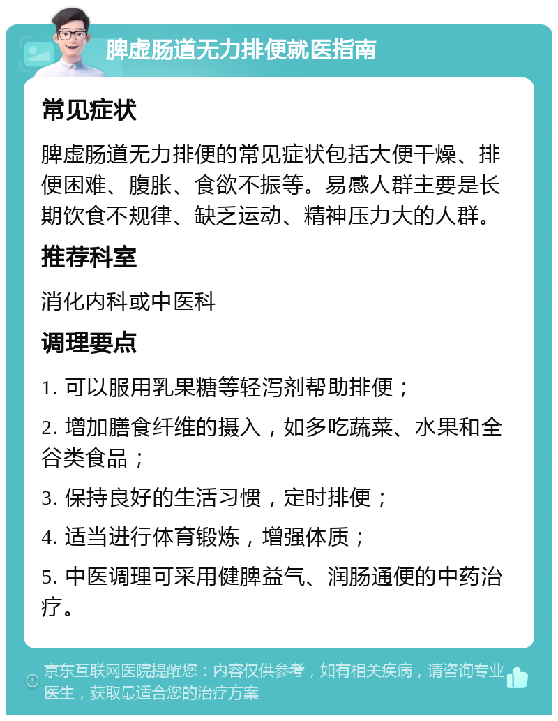 脾虚肠道无力排便就医指南 常见症状 脾虚肠道无力排便的常见症状包括大便干燥、排便困难、腹胀、食欲不振等。易感人群主要是长期饮食不规律、缺乏运动、精神压力大的人群。 推荐科室 消化内科或中医科 调理要点 1. 可以服用乳果糖等轻泻剂帮助排便； 2. 增加膳食纤维的摄入，如多吃蔬菜、水果和全谷类食品； 3. 保持良好的生活习惯，定时排便； 4. 适当进行体育锻炼，增强体质； 5. 中医调理可采用健脾益气、润肠通便的中药治疗。