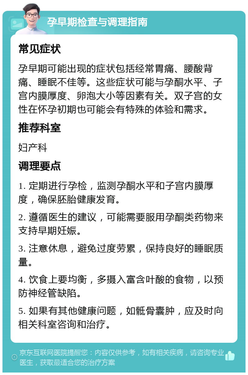 孕早期检查与调理指南 常见症状 孕早期可能出现的症状包括经常胃痛、腰酸背痛、睡眠不佳等。这些症状可能与孕酮水平、子宫内膜厚度、卵泡大小等因素有关。双子宫的女性在怀孕初期也可能会有特殊的体验和需求。 推荐科室 妇产科 调理要点 1. 定期进行孕检，监测孕酮水平和子宫内膜厚度，确保胚胎健康发育。 2. 遵循医生的建议，可能需要服用孕酮类药物来支持早期妊娠。 3. 注意休息，避免过度劳累，保持良好的睡眠质量。 4. 饮食上要均衡，多摄入富含叶酸的食物，以预防神经管缺陷。 5. 如果有其他健康问题，如骶骨囊肿，应及时向相关科室咨询和治疗。