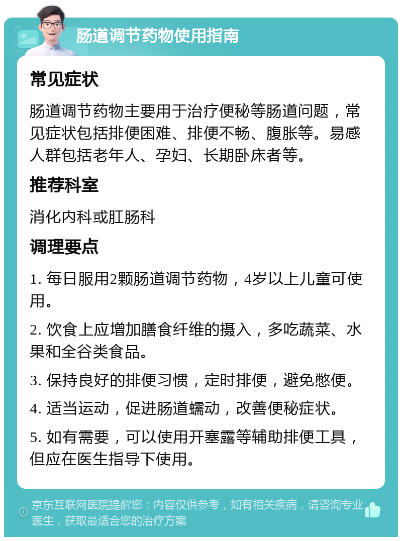 肠道调节药物使用指南 常见症状 肠道调节药物主要用于治疗便秘等肠道问题，常见症状包括排便困难、排便不畅、腹胀等。易感人群包括老年人、孕妇、长期卧床者等。 推荐科室 消化内科或肛肠科 调理要点 1. 每日服用2颗肠道调节药物，4岁以上儿童可使用。 2. 饮食上应增加膳食纤维的摄入，多吃蔬菜、水果和全谷类食品。 3. 保持良好的排便习惯，定时排便，避免憋便。 4. 适当运动，促进肠道蠕动，改善便秘症状。 5. 如有需要，可以使用开塞露等辅助排便工具，但应在医生指导下使用。