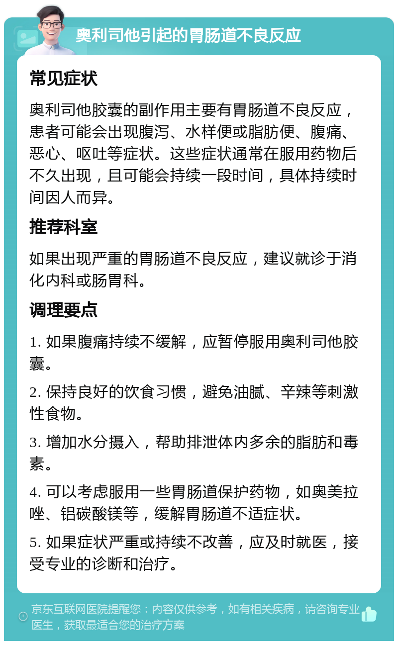 奥利司他引起的胃肠道不良反应 常见症状 奥利司他胶囊的副作用主要有胃肠道不良反应，患者可能会出现腹泻、水样便或脂肪便、腹痛、恶心、呕吐等症状。这些症状通常在服用药物后不久出现，且可能会持续一段时间，具体持续时间因人而异。 推荐科室 如果出现严重的胃肠道不良反应，建议就诊于消化内科或肠胃科。 调理要点 1. 如果腹痛持续不缓解，应暂停服用奥利司他胶囊。 2. 保持良好的饮食习惯，避免油腻、辛辣等刺激性食物。 3. 增加水分摄入，帮助排泄体内多余的脂肪和毒素。 4. 可以考虑服用一些胃肠道保护药物，如奥美拉唑、铝碳酸镁等，缓解胃肠道不适症状。 5. 如果症状严重或持续不改善，应及时就医，接受专业的诊断和治疗。