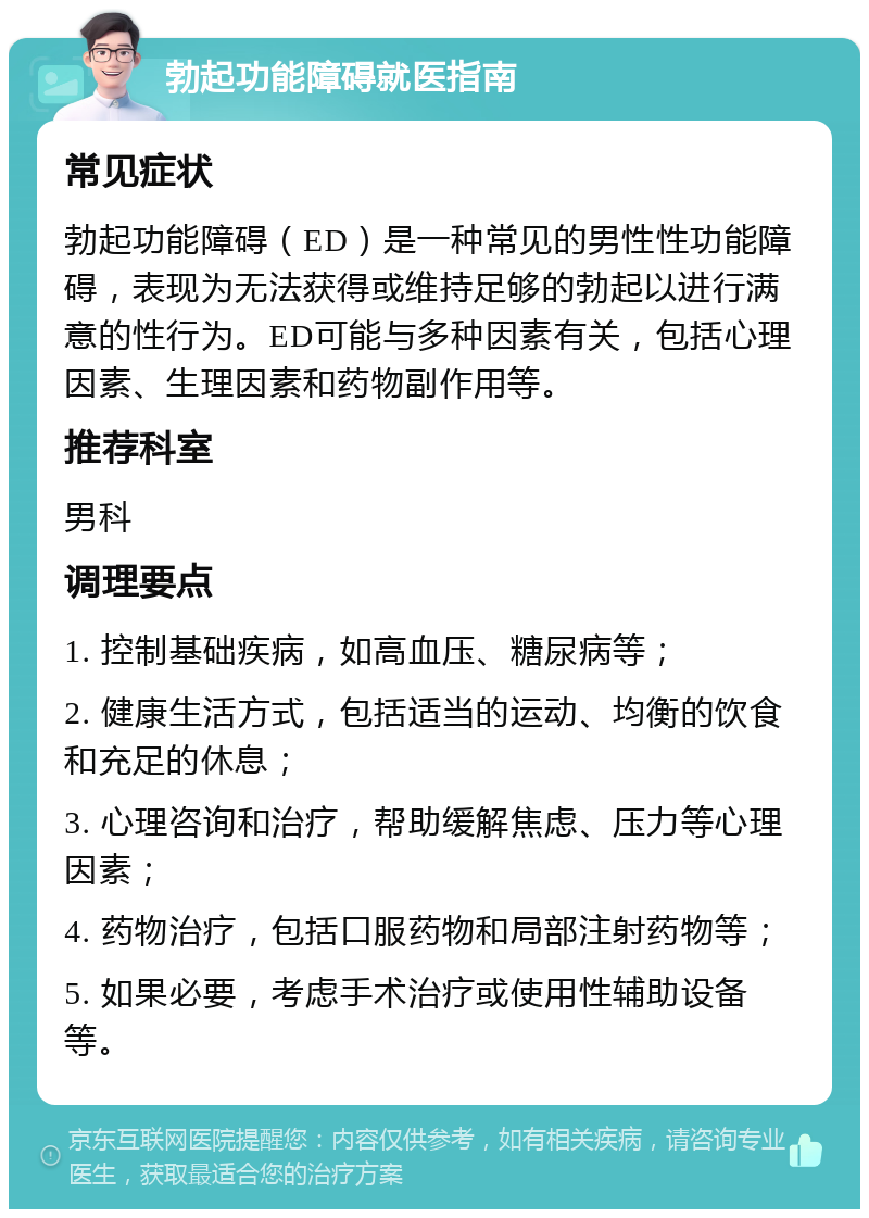 勃起功能障碍就医指南 常见症状 勃起功能障碍（ED）是一种常见的男性性功能障碍，表现为无法获得或维持足够的勃起以进行满意的性行为。ED可能与多种因素有关，包括心理因素、生理因素和药物副作用等。 推荐科室 男科 调理要点 1. 控制基础疾病，如高血压、糖尿病等； 2. 健康生活方式，包括适当的运动、均衡的饮食和充足的休息； 3. 心理咨询和治疗，帮助缓解焦虑、压力等心理因素； 4. 药物治疗，包括口服药物和局部注射药物等； 5. 如果必要，考虑手术治疗或使用性辅助设备等。