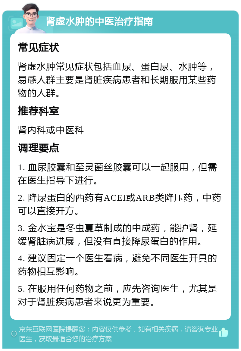 肾虚水肿的中医治疗指南 常见症状 肾虚水肿常见症状包括血尿、蛋白尿、水肿等，易感人群主要是肾脏疾病患者和长期服用某些药物的人群。 推荐科室 肾内科或中医科 调理要点 1. 血尿胶囊和至灵菌丝胶囊可以一起服用，但需在医生指导下进行。 2. 降尿蛋白的西药有ACEI或ARB类降压药，中药可以直接开方。 3. 金水宝是冬虫夏草制成的中成药，能护肾，延缓肾脏病进展，但没有直接降尿蛋白的作用。 4. 建议固定一个医生看病，避免不同医生开具的药物相互影响。 5. 在服用任何药物之前，应先咨询医生，尤其是对于肾脏疾病患者来说更为重要。