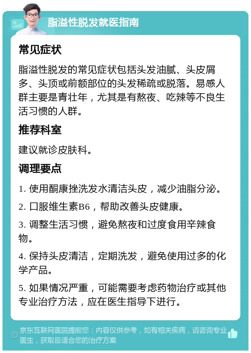 脂溢性脱发就医指南 常见症状 脂溢性脱发的常见症状包括头发油腻、头皮屑多、头顶或前额部位的头发稀疏或脱落。易感人群主要是青壮年，尤其是有熬夜、吃辣等不良生活习惯的人群。 推荐科室 建议就诊皮肤科。 调理要点 1. 使用酮康挫洗发水清洁头皮，减少油脂分泌。 2. 口服维生素B6，帮助改善头皮健康。 3. 调整生活习惯，避免熬夜和过度食用辛辣食物。 4. 保持头皮清洁，定期洗发，避免使用过多的化学产品。 5. 如果情况严重，可能需要考虑药物治疗或其他专业治疗方法，应在医生指导下进行。