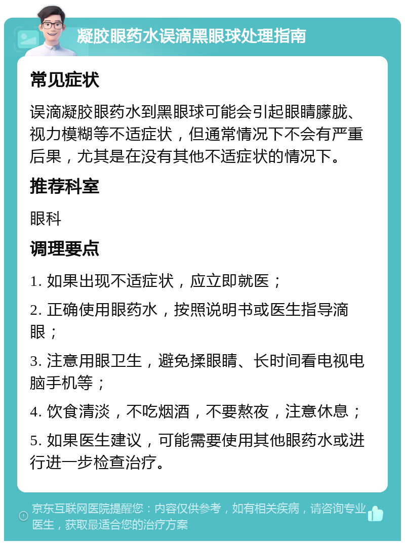 凝胶眼药水误滴黑眼球处理指南 常见症状 误滴凝胶眼药水到黑眼球可能会引起眼睛朦胧、视力模糊等不适症状，但通常情况下不会有严重后果，尤其是在没有其他不适症状的情况下。 推荐科室 眼科 调理要点 1. 如果出现不适症状，应立即就医； 2. 正确使用眼药水，按照说明书或医生指导滴眼； 3. 注意用眼卫生，避免揉眼睛、长时间看电视电脑手机等； 4. 饮食清淡，不吃烟酒，不要熬夜，注意休息； 5. 如果医生建议，可能需要使用其他眼药水或进行进一步检查治疗。