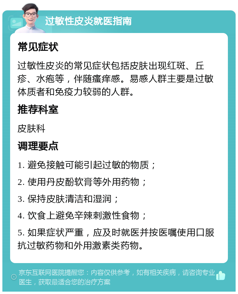 过敏性皮炎就医指南 常见症状 过敏性皮炎的常见症状包括皮肤出现红斑、丘疹、水疱等，伴随瘙痒感。易感人群主要是过敏体质者和免疫力较弱的人群。 推荐科室 皮肤科 调理要点 1. 避免接触可能引起过敏的物质； 2. 使用丹皮酚软膏等外用药物； 3. 保持皮肤清洁和湿润； 4. 饮食上避免辛辣刺激性食物； 5. 如果症状严重，应及时就医并按医嘱使用口服抗过敏药物和外用激素类药物。