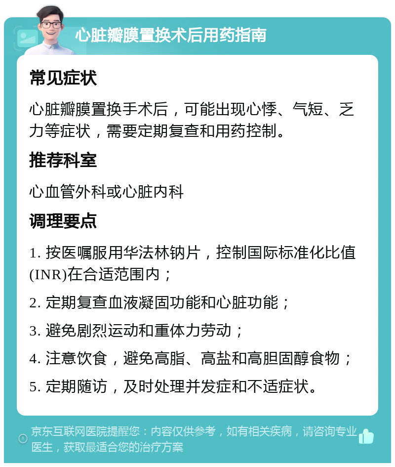 心脏瓣膜置换术后用药指南 常见症状 心脏瓣膜置换手术后，可能出现心悸、气短、乏力等症状，需要定期复查和用药控制。 推荐科室 心血管外科或心脏内科 调理要点 1. 按医嘱服用华法林钠片，控制国际标准化比值(INR)在合适范围内； 2. 定期复查血液凝固功能和心脏功能； 3. 避免剧烈运动和重体力劳动； 4. 注意饮食，避免高脂、高盐和高胆固醇食物； 5. 定期随访，及时处理并发症和不适症状。