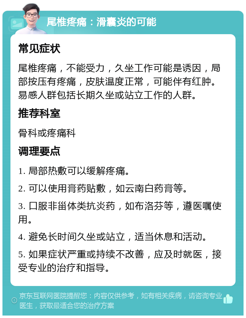 尾椎疼痛：滑囊炎的可能 常见症状 尾椎疼痛，不能受力，久坐工作可能是诱因，局部按压有疼痛，皮肤温度正常，可能伴有红肿。易感人群包括长期久坐或站立工作的人群。 推荐科室 骨科或疼痛科 调理要点 1. 局部热敷可以缓解疼痛。 2. 可以使用膏药贴敷，如云南白药膏等。 3. 口服非甾体类抗炎药，如布洛芬等，遵医嘱使用。 4. 避免长时间久坐或站立，适当休息和活动。 5. 如果症状严重或持续不改善，应及时就医，接受专业的治疗和指导。