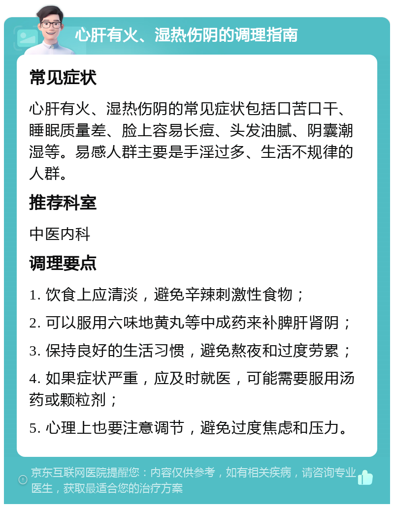 心肝有火、湿热伤阴的调理指南 常见症状 心肝有火、湿热伤阴的常见症状包括口苦口干、睡眠质量差、脸上容易长痘、头发油腻、阴囊潮湿等。易感人群主要是手淫过多、生活不规律的人群。 推荐科室 中医内科 调理要点 1. 饮食上应清淡，避免辛辣刺激性食物； 2. 可以服用六味地黄丸等中成药来补脾肝肾阴； 3. 保持良好的生活习惯，避免熬夜和过度劳累； 4. 如果症状严重，应及时就医，可能需要服用汤药或颗粒剂； 5. 心理上也要注意调节，避免过度焦虑和压力。