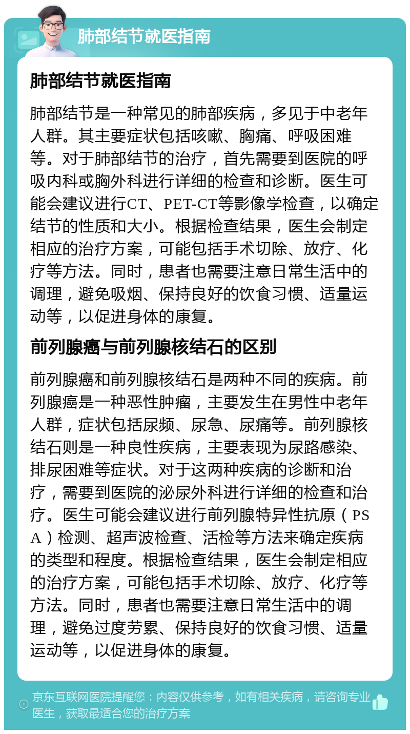 肺部结节就医指南 肺部结节就医指南 肺部结节是一种常见的肺部疾病，多见于中老年人群。其主要症状包括咳嗽、胸痛、呼吸困难等。对于肺部结节的治疗，首先需要到医院的呼吸内科或胸外科进行详细的检查和诊断。医生可能会建议进行CT、PET-CT等影像学检查，以确定结节的性质和大小。根据检查结果，医生会制定相应的治疗方案，可能包括手术切除、放疗、化疗等方法。同时，患者也需要注意日常生活中的调理，避免吸烟、保持良好的饮食习惯、适量运动等，以促进身体的康复。 前列腺癌与前列腺核结石的区别 前列腺癌和前列腺核结石是两种不同的疾病。前列腺癌是一种恶性肿瘤，主要发生在男性中老年人群，症状包括尿频、尿急、尿痛等。前列腺核结石则是一种良性疾病，主要表现为尿路感染、排尿困难等症状。对于这两种疾病的诊断和治疗，需要到医院的泌尿外科进行详细的检查和治疗。医生可能会建议进行前列腺特异性抗原（PSA）检测、超声波检查、活检等方法来确定疾病的类型和程度。根据检查结果，医生会制定相应的治疗方案，可能包括手术切除、放疗、化疗等方法。同时，患者也需要注意日常生活中的调理，避免过度劳累、保持良好的饮食习惯、适量运动等，以促进身体的康复。