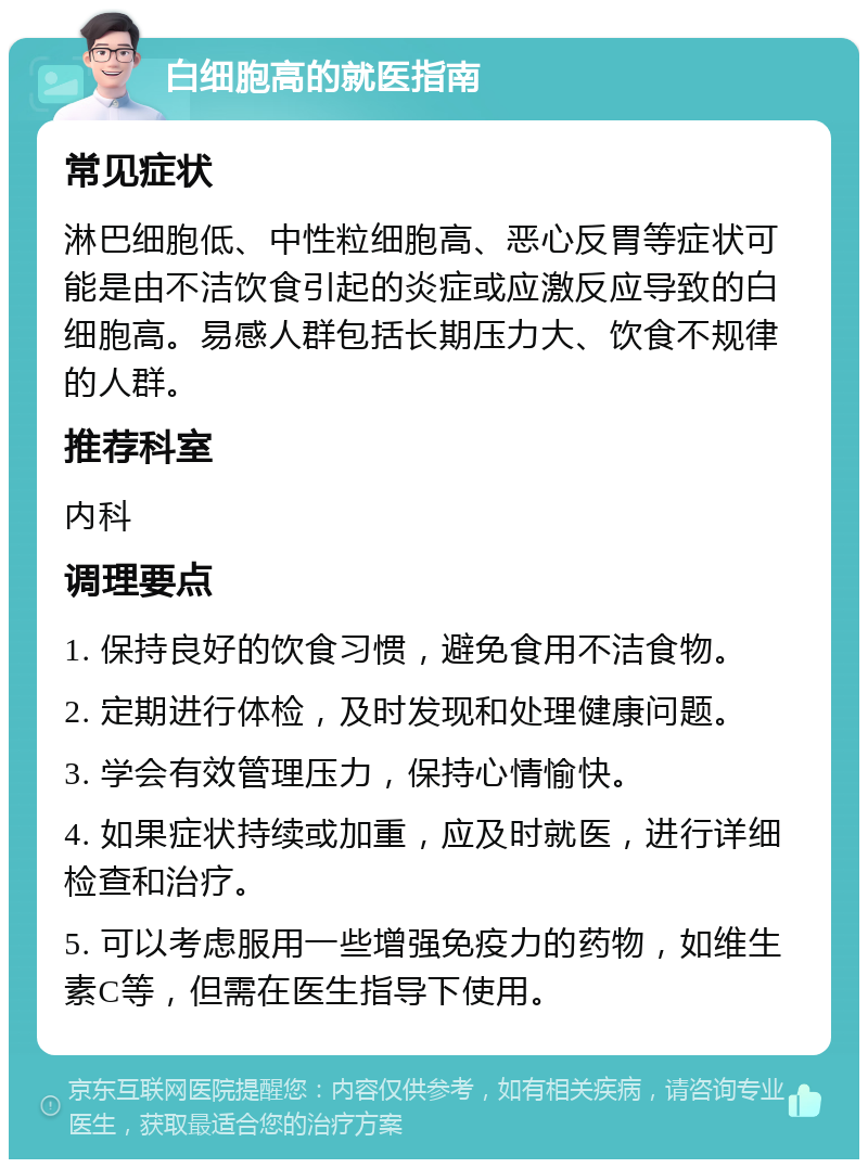 白细胞高的就医指南 常见症状 淋巴细胞低、中性粒细胞高、恶心反胃等症状可能是由不洁饮食引起的炎症或应激反应导致的白细胞高。易感人群包括长期压力大、饮食不规律的人群。 推荐科室 内科 调理要点 1. 保持良好的饮食习惯，避免食用不洁食物。 2. 定期进行体检，及时发现和处理健康问题。 3. 学会有效管理压力，保持心情愉快。 4. 如果症状持续或加重，应及时就医，进行详细检查和治疗。 5. 可以考虑服用一些增强免疫力的药物，如维生素C等，但需在医生指导下使用。