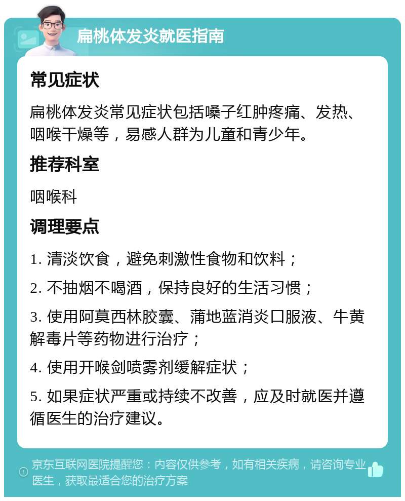 扁桃体发炎就医指南 常见症状 扁桃体发炎常见症状包括嗓子红肿疼痛、发热、咽喉干燥等，易感人群为儿童和青少年。 推荐科室 咽喉科 调理要点 1. 清淡饮食，避免刺激性食物和饮料； 2. 不抽烟不喝酒，保持良好的生活习惯； 3. 使用阿莫西林胶囊、蒲地蓝消炎口服液、牛黄解毒片等药物进行治疗； 4. 使用开喉剑喷雾剂缓解症状； 5. 如果症状严重或持续不改善，应及时就医并遵循医生的治疗建议。